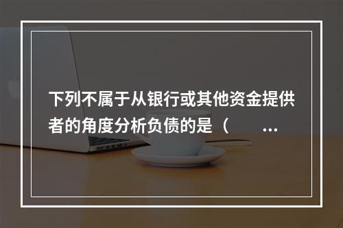 下列不属于从银行或其他资金提供者的角度分析负债的是（　　）。