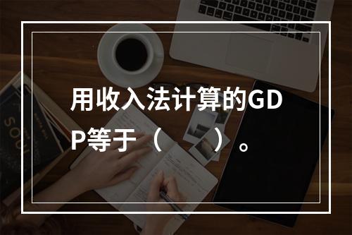 用收入法计算的GDP等于（　　）。