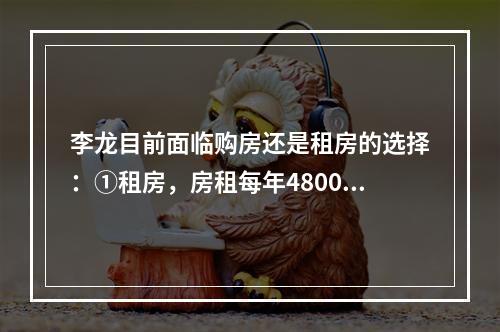 李龙目前面临购房还是租房的选择：①租房，房租每年48000元