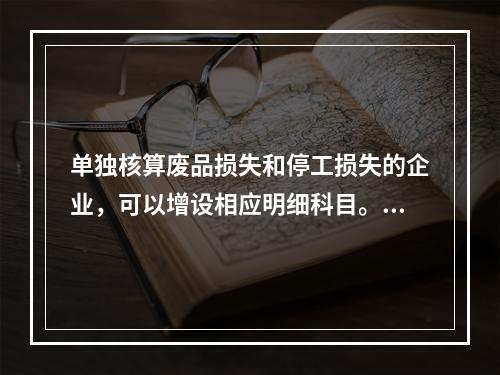 单独核算废品损失和停工损失的企业，可以增设相应明细科目。（　