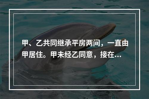 甲、乙共同继承平房两间，一直由甲居住。甲未经乙同意，接在该房