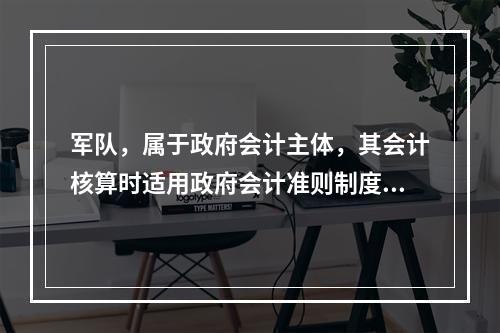 军队，属于政府会计主体，其会计核算时适用政府会计准则制度。（