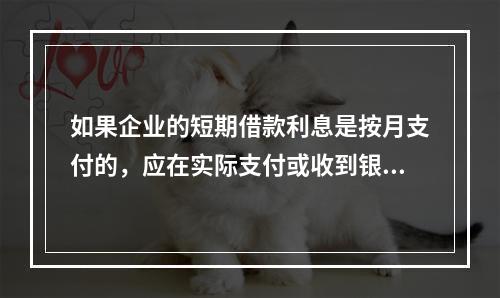 如果企业的短期借款利息是按月支付的，应在实际支付或收到银行的