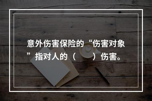 意外伤害保险的“伤害对象”指对人的（　　）伤害。