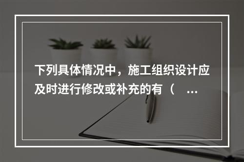 下列具体情况中，施工组织设计应及时进行修改或补充的有（　）。