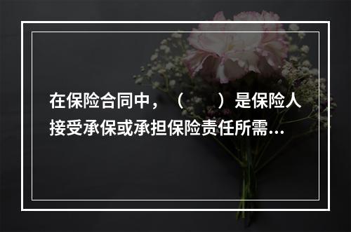 在保险合同中，（　　）是保险人接受承保或承担保险责任所需投保