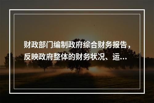 财政部门编制政府综合财务报告，反映政府整体的财务状况、运行情