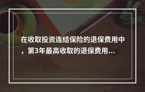 在收取投资连结保险的退保费用中，第3年最高收取的退保费用占投