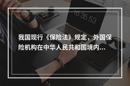 我国现行《保险法》规定，外国保险机构在中华人民共和国境内设立