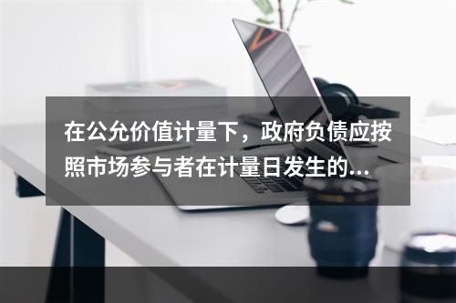 在公允价值计量下，政府负债应按照市场参与者在计量日发生的有序