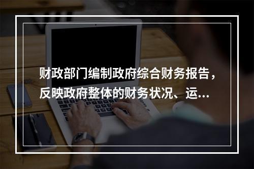 财政部门编制政府综合财务报告，反映政府整体的财务状况、运行情