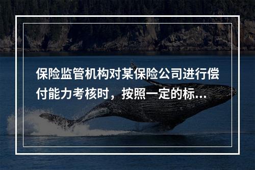 保险监管机构对某保险公司进行偿付能力考核时，按照一定的标准认