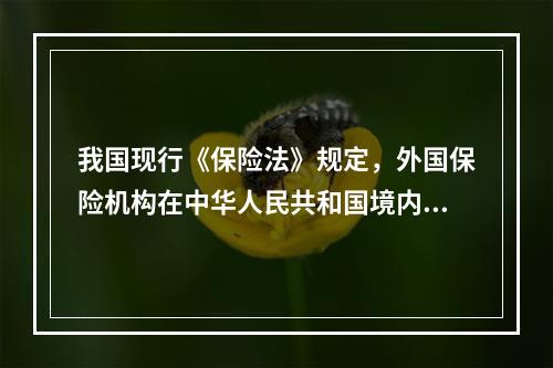 我国现行《保险法》规定，外国保险机构在中华人民共和国境内设立