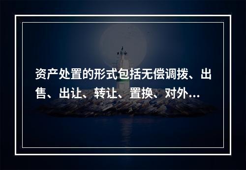 资产处置的形式包括无偿调拨、出售、出让、转让、置换、对外捐赠