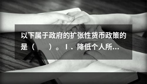 以下属于政府的扩张性货币政策的是（　　）。Ⅰ．降低个人所得税