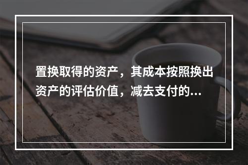 置换取得的资产，其成本按照换出资产的评估价值，减去支付的补价