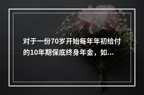 对于一份70岁开始每年年初给付的10年期保底终身年金，如果被