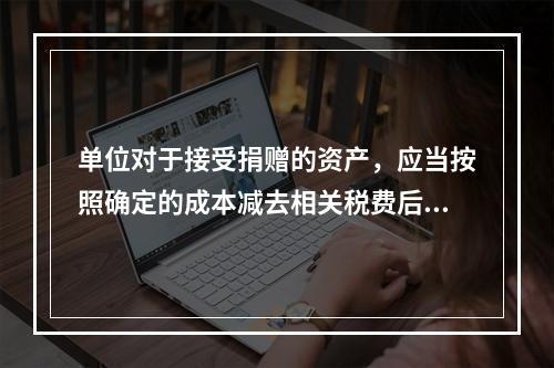 单位对于接受捐赠的资产，应当按照确定的成本减去相关税费后的净