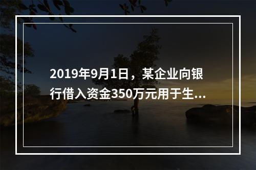 2019年9月1日，某企业向银行借入资金350万元用于生产经