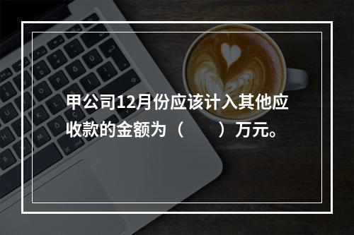 甲公司12月份应该计入其他应收款的金额为（　　）万元。