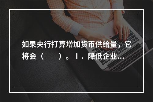 如果央行打算增加货币供给量，它将会（　　）。Ⅰ．降低企业所得