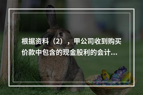 根据资料（2），甲公司收到购买价款中包含的现金股利的会计分录