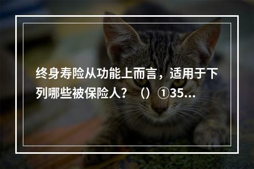 终身寿险从功能上而言，适用于下列哪些被保险人？（）①35岁的