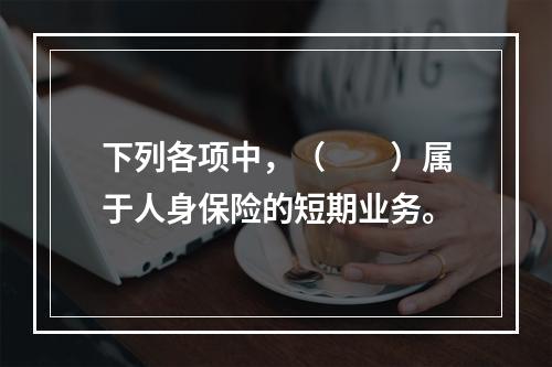 下列各项中，（　　）属于人身保险的短期业务。