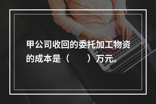 甲公司收回的委托加工物资的成本是（　　）万元。