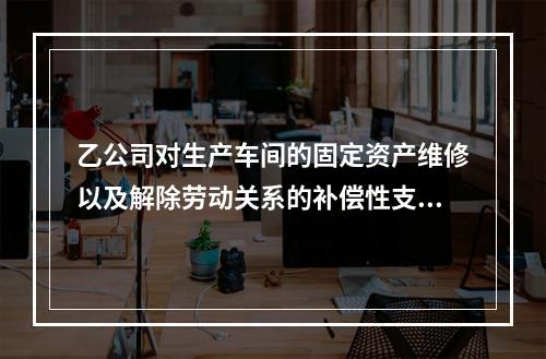 乙公司对生产车间的固定资产维修以及解除劳动关系的补偿性支出，