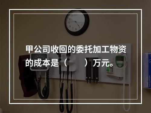 甲公司收回的委托加工物资的成本是（　　）万元。