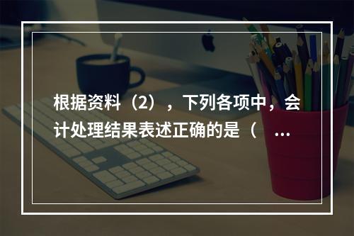 根据资料（2），下列各项中，会计处理结果表述正确的是（　）。