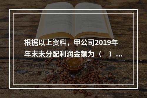 根据以上资料，甲公司2019年年末未分配利润金额为（　）万元