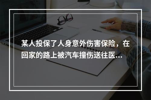 某人投保了人身意外伤害保险，在回家的路上被汽车撞伤送往医院，