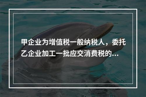 甲企业为增值税一般纳税人，委托乙企业加工一批应交消费税的W材