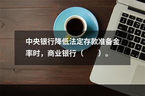 中央银行降低法定存款准备金率时，商业银行（　　）。