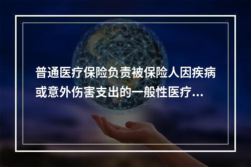 普通医疗保险负责被保险人因疾病或意外伤害支出的一般性医疗费用