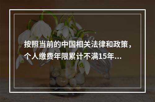 按照当前的中国相关法律和政策，个人缴费年限累计不满15年的，