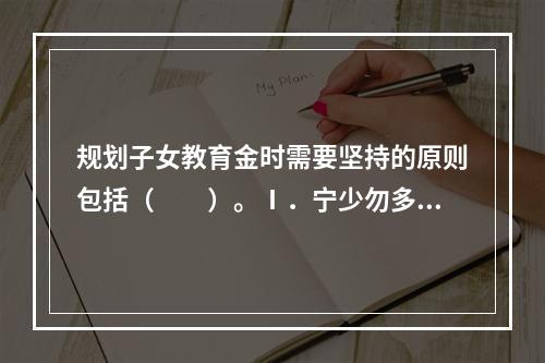 规划子女教育金时需要坚持的原则包括（　　）。Ⅰ．宁少勿多Ⅱ．