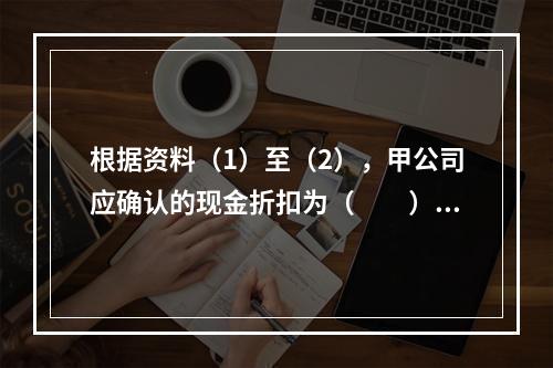 根据资料（1）至（2），甲公司应确认的现金折扣为（　　）元。