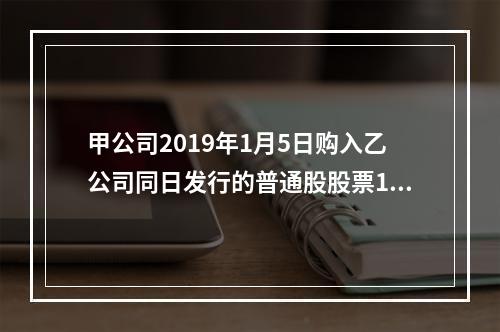 甲公司2019年1月5日购入乙公司同日发行的普通股股票100