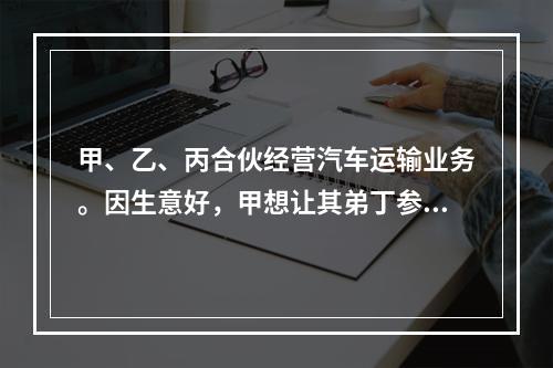 甲、乙、丙合伙经营汽车运输业务。因生意好，甲想让其弟丁参加合