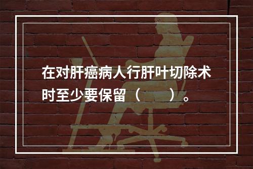 在对肝癌病人行肝叶切除术时至少要保留（　　）。