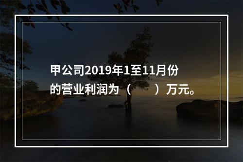 甲公司2019年1至11月份的营业利润为（　　）万元。