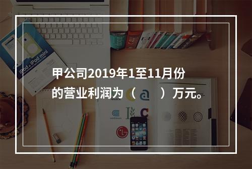 甲公司2019年1至11月份的营业利润为（　　）万元。