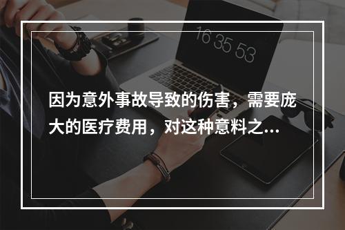 因为意外事故导致的伤害，需要庞大的医疗费用，对这种意料之外的