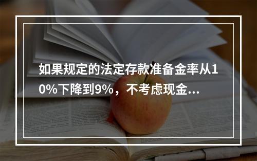 如果规定的法定存款准备金率从10%下降到9%，不考虑现金漏损