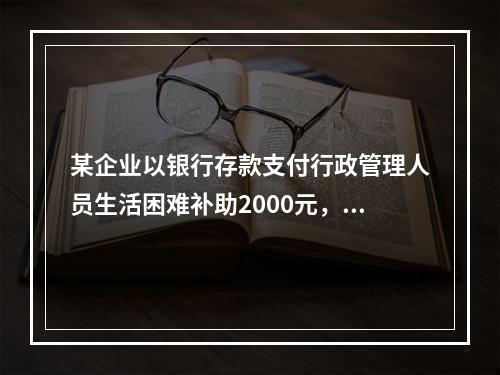 某企业以银行存款支付行政管理人员生活困难补助2000元，下列