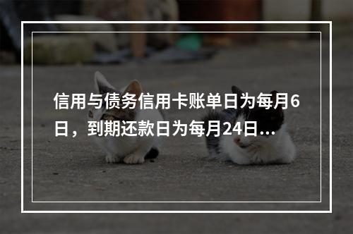 信用与债务信用卡账单日为每月6日，到期还款日为每月24日。2