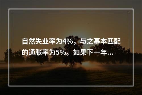 自然失业率为4%，与之基本匹配的通胀率为5%。如果下一年的预